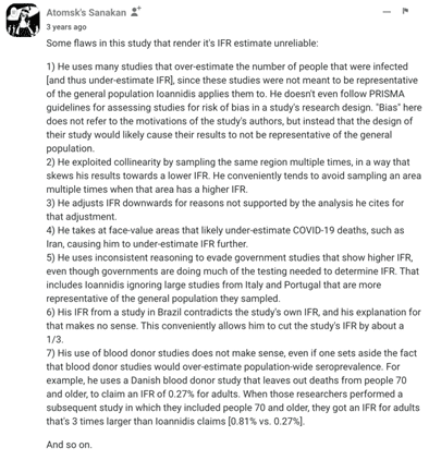 Text reads:

"Atomsk's Sanakan
Some flaws in this study that render it's IFR estimate unreliable:
1) He uses many studies that over-estimate the number of people that were infected [and thus under-estimate IFR], since these studies were not meant to be representative of the general population loannidis applies them to. He doesn't even follow PRISMA guidelines for assessing studies for risk of bias in a study's research design. "Bias" here does not refer to the motivations of the study's authors, but instead that the design of their study would likely cause their results to not be representative of the general population.
2) He exploited collinearity by sampling the same region multiple times, in a way that skews his results towards a lower IFR. He conveniently tends to avoid sampling an area multiple times when that area has a higher IFR.
3) He adjusts IFR downwards for reasons not supported by the analysis he cites for that adjustment.
4) He takes at face-value areas that likely under-estimate COVID-19 deaths, such as Iran, causing him to under-estimate IFR further.
5) He uses inconsistent reasoning to evade government studies that show higher IFR, even though governments are doing much of the testing needed to determine IFR. That includes loannidis ignoring large studies from Italy and Portugal that are more representative of the general population they sampled.
6) His IFR from a study in Brazil contradicts the study's own IFR, and his explanation for that makes no sense. This conveniently allows him to cut the study's IFR by about a 1/3.
7) His use of blood donor studies does not make sense, even if one sets aside the fact that blood donor studies would over-estimate population-wide seroprevalence. For example, he uses a Danish blood donor study that leaves out deaths from people 70 and older, to claim an IFR of 0.27% for adults. When those researchers performed a subsequent study in which they included people 70 and older, they got an IFR for adults that's 3 times larger than loannidis claims [0.81% vs. 0.27%).
And so on."