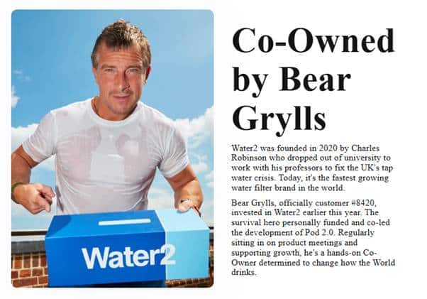 Screenshot of a Water2 feature, "Co-Owned by Bear Grylls", showing Bear in a wet white t-shirt, holding and pointing to a box that says Water2 on it. Text reads "Water2 was founded in 202 by Charles Robinson who dropped out of university to work with his professors to fix the UK's tap water crisis. Today, it's the fastest growing water filter brand int he world.
Bear Grylls, officially customer #8420, invested in Water2 earlier this year. The survival hero personally funded and co-led the development of Pod 2.0. Regularly sitting in on product meetings and supporting growth, he's a hands-on Co-Owner determined to change how the World drinks."