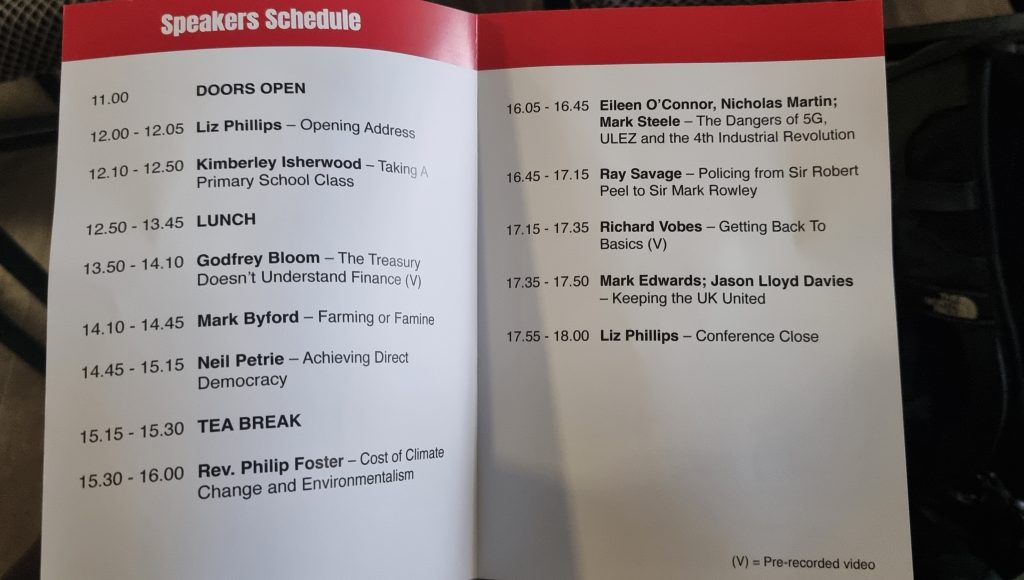 The full schedule for the Great Resist conference. It is a folded pamphlet, with the timetable for the event.
11.00 Doors Open. 12.00 - 12.05 Liz Phillips Opening Address. 12.10 - 12.50 Kimberley Isherwood - Taking a Primary School Class. 12.50 - 13.45 Lunch. 13.50 - 14.10 Godfrey Bloom - The Treasury Doesn't Understand Finance (Pre-recorded). 14.10 - 14.45 Mark Byford - Farming or Famine. 14.45-15,15 Neil Petrie - Achieving Direct Democracy. 15.15 - 15.30 Tea Break. 15.30 - 16.00 Rev. Philip Foster - Cost of Climate Change and Environmentalism. 16.05 - 16.45 Eileen O'Connor, Nicholas Martin, Mark Steele - The Dangers of 5G, ULEZ and the 4th Industrial Revolution. 16.45 - 17.15 Ray Savage - Policing from Sir Robert Peel to Sir Mark Rowley. 17.15 - 17.35 Richard Vobes - Getting Back to Basics (Pre-recorded.  17.35 - 17.50 Mark Edwards, Jason Lloyd Davies - Keeping the UK United. 17.55-18.00 Liz Phillips - Conference Close.