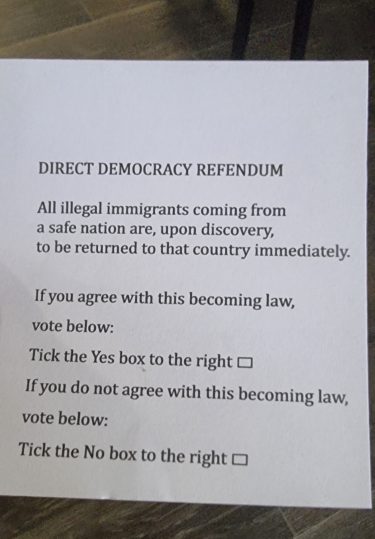 A slip of paper describing itself as "Direct Democracy Refendum [sic]" All illegal immigrants coming from a safe nation are, upon discovery, to be returned to that country immediately. If you agree with this becoming law, vote below.

Tick the Yes box to the right.

If you do not agree with this becoming law, vote below.

Tick the No box to the right.