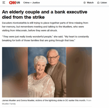 A screenshot from a CNN news article.
The same portrait photograph of an elderly couple used in the supposed television news item above, but captioned "James Mueller and Donna Mueller, victims of the lightning strike in DC earlier this month."
The headline above reads "An elderly couple and a bank executive died from the strike".
Text beneath the headline reads
Escudero-Kontostathis is still trying to piece together parts of time missing from her memory, but remembers meeting and talking to the Muellers, who were visiting from Wisconsin, before they were all struck.
“They were just really lovely wonderful people,” she said. “My heart is constantly breaking for both of those families that are going through that loss.”