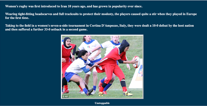 A photograph of five women playing rugby, with embedded text as follows: Women's rugby was first introduced to Iran 10 years ago and has grown in popularity ever since. Wearing tight-fitting headscarves and full tracksuits to protect their modesty, the players caused quite a stir when they played in Europe for the first time. Taking to the field in a women's seven-a-side tournament in Cortina D'Ampezzo, Italy, they were dealt a 10-0 defeat by the host nation and then suffered a further 33-0 setback In a second game.
