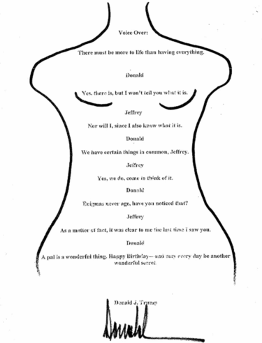A poem-like typed letter, with centred text, written by Donald Trump to Jeffrey Epstein with a pen line-drawing of an armless female form framing the words, which read: "Voice Over: There must be more to life than having everything. Donald: Yes, there is, but I won't tell you what it is. Jeffrey: Nor will I, since I also know what it is. Donald: We have certain things in common, Jeffrey. Jeffrey: Yes, we do, come to think of it. Donald: Enigmas never age, have you noticed that? Jeffrey: As a matter of fact, it was clear to me the last time I saw you. Donald: A pal is a wonderful thing. Happy Birthday - and may every day be another wonderful secret. Donald J. Trump" [Trump's signature ends]