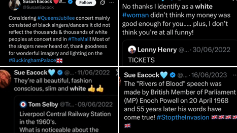 Screenshots of Sue/Susan Eacock posts on X reading 1: "Considering #QueensJubilee concert mainly consisted of black singers/dancers it did not reflect the thousands & thousands of white peoples at concert and in #TheMall! Most of the singers never heard of, thank goodness fo rwonderful imagery and lighting on the #BuckinghamPalace[UK flag emoji]", 2: "No thanks I identify as a white #woman didn't think my money was good enough for you..... plus, I don't think you're at all funny!" (quote-tweeting Lenny Henry who simply said TICKETS in June 2022) 3: quote tweeting Tom Selby who said "Liverpool Central Railway Station in the 1960's. What is noticeable about the..." and Sue says "They're all beautiful, fashion conscious, slim and white [two yellow thumbs-up emoji]. 4: "The 'Rivers of Blood' speech was made by British Member of Parliament (MP) Enoch Powell on 20 April 1968 and 55 years later his words have come true! #StoptheInvasion [5 UK flag emoji]", posted on 16 June 2023