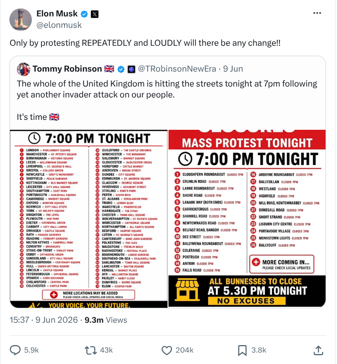Elon Musk quote-tweeting Tommy Robinson.
On 9th June Tommy Robinson (@TRobinsonNewEra) tweeted "The whole of the United Kingdom is hitting the streets tonight at 7pm following yet another invader attack on our people." with attached pictures listing 26 locations in Belfast and 70 in other UK towns.
At 15:37 on 9th June Elon Musk (@ElonMusk) quote-tweets this, adding "Only by protesting REPEATEDLY and LOUDLY will there be any change!!"
The quote-tweet had 9.3 million views, and 43,000 retweets.
