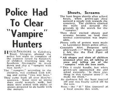 Newspaper cutting. Headlined ‘Police Had To Clear “Vampire” Hunters’

Householders in Caledonia Road, Glasgow, phoned the police last night to complain of the clamour raised by hundreds of children swarming into the Southern Necropolis to track down and slay a “vampire with iron teeth.”
The “vampire”, according to the children, was credited with killing and eating “two wee boys”. 
They came from all over Hutchesontown. Some were so young they could scarcely walk, but most were arms with sticks or stones prepared to do battle with the menace.

Subheading “Shouts, Screams”.

The hunt began shortly after school hours, when grown-ups first noticed a steady trek towards the cemetery. The children climbed the walls and scoured the grounds in the search for the “vampire”.
Then their excited shouts and screams became so loud that normal conversation was impossible.
Phone calls of protest were made to Lawnmoor Street police office.
Constable Alex Deeprose said afterwards :– “When I appeared I felt like the Pied Piper of Hamelin. All shapes and sizes of children streamed after me, all talking at once and telling me of the ‘vampire’ with the iron teeth. This I could handle, but when grown-ups approached me and asked earnestly, ‘Is there anything in this vampire story?’ it made me think.”
As darkness fell the hunt tapered off and was finally called off by the rain.
Note – An “H” film appeared at a local cinema this week.